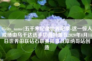 嘉峪关五千米纪录世界纪录-这一惊人成绩由乌干达选手切普特盖在2020年8月14日世界田联钻石联赛揭幕战摩纳哥站创造