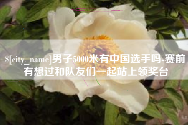 嘉峪关男子5000米有中国选手吗-赛前有想过和队友们一起站上领奖台