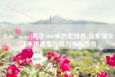 嘉峪关男子5000米历史排名-众多顶尖选手用速度与耐力书写传奇